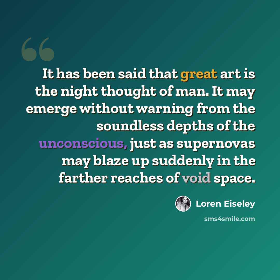 “It has been said that great art is the night thought of man. It may emerge without warning from the soundless depths of the unconscious, just as supernovas may blaze up suddenly in the farther reaches of void space.” quote by Loren Eiseley