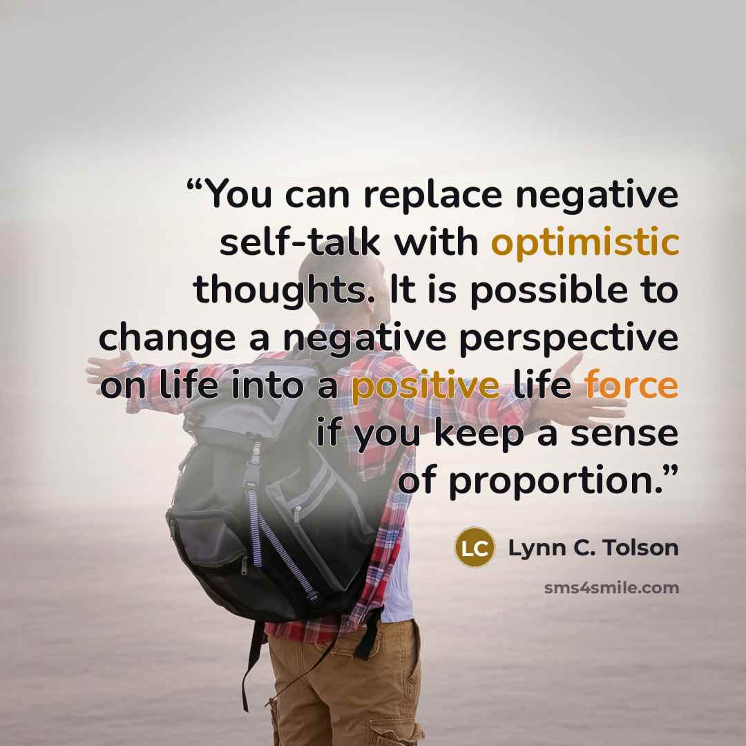 “You can replace negative self-talk with optimistic thoughts. It is possible to change a negative perspective on life into a positive life force if you keep a sense of proportion.” quote by Lynn C. Tolson