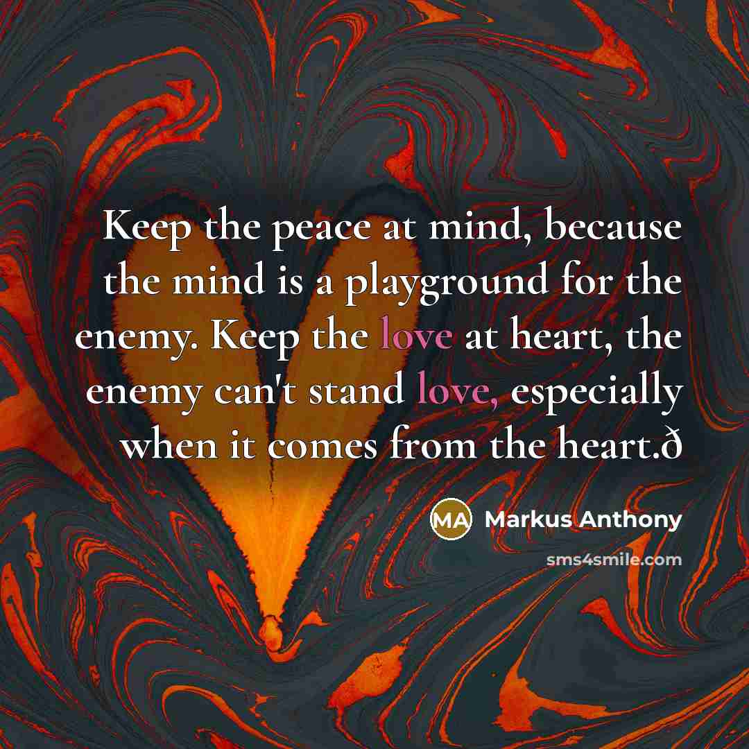“Keep the peace at mind, because the mind is a playground for the enemy. Keep the love at heart, the enemy can't stand love, especially when it comes from the heart.ð” quote by Markus Anthony