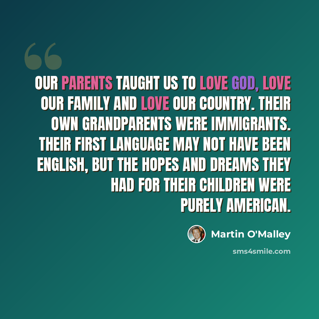 “Our parents taught us to love God, love our family and love our country. Their own grandparents were immigrants. Their first language may not have been English, but the hopes and dreams they had for their children were purely American.” quote by Martin O'Malley
