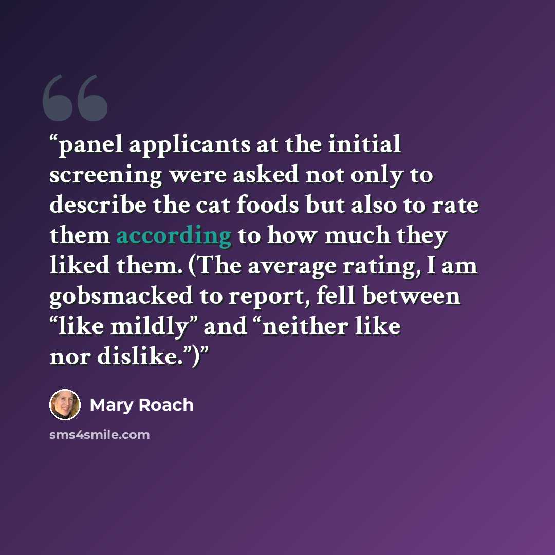 “panel applicants at the initial screening were asked not only to describe the cat foods but also to rate them according to how much they liked them. (The average rating, I am gobsmacked to report, fell between “like mildly” and “neither like nor dislike.”)” quote by Mary Roach