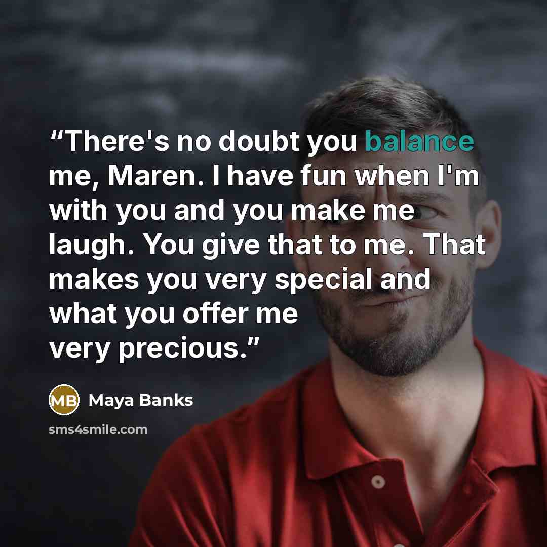 “There's no doubt you balance me, Maren. I have fun when I'm with you and you make me laugh. You give that to me. That makes you very special and what you offer me very precious.” quote by Maya Banks