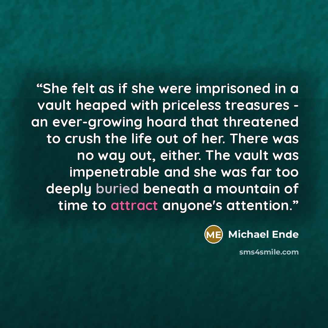 “She felt as if she were imprisoned in a vault heaped with priceless treasures - an ever-growing hoard that threatened to crush the life out of her. There was no way out, either. The vault was impenetrable and she was far too deeply buried beneath a mountain of time to attract anyone's attention.” quote by Michael Ende
