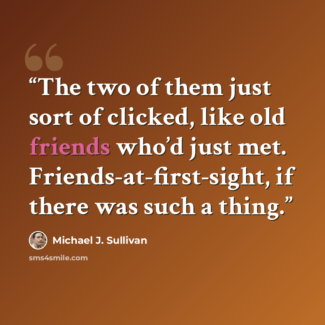 “The two of them just sort of clicked, like old friends who’d just met. Friends-at-first-sight, if there was such a thing.” quote by Michael J. Sullivan