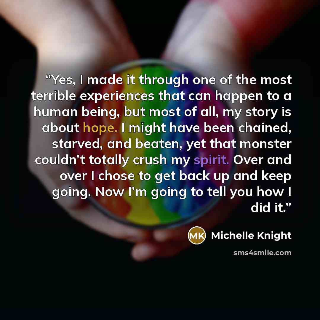 “Yes, I made it through one of the most terrible experiences that can happen to a human being, but most of all, my story is about hope. I might have been chained, starved, and beaten, yet that monster couldn’t totally crush my spirit. Over and over I chose to get back up and keep going. Now I’m…” quote by Michelle Knight