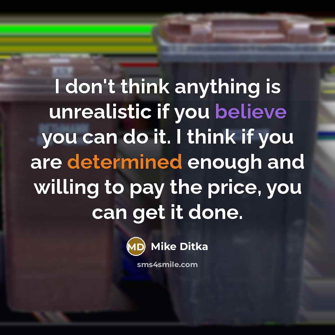 “I don't think anything is unrealistic if you believe you can do it. I think if you are determined enough and willing to pay the price, you can get it done.” quote by Mike Ditka