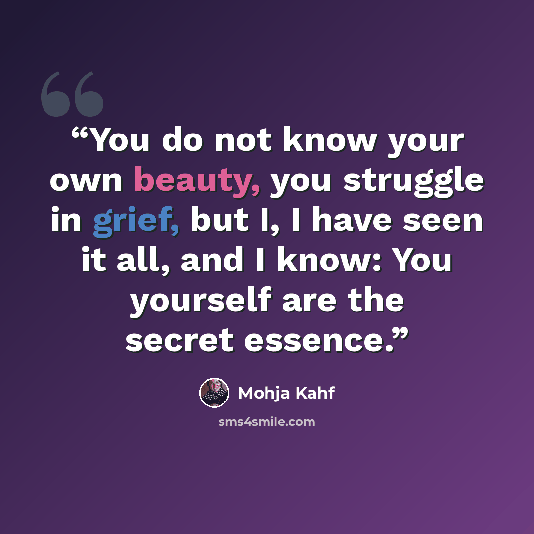 “You do not know your own beauty, you struggle in grief, but I, I have seen it all, and I know: You yourself are the secret essence.” quote by Mohja Kahf