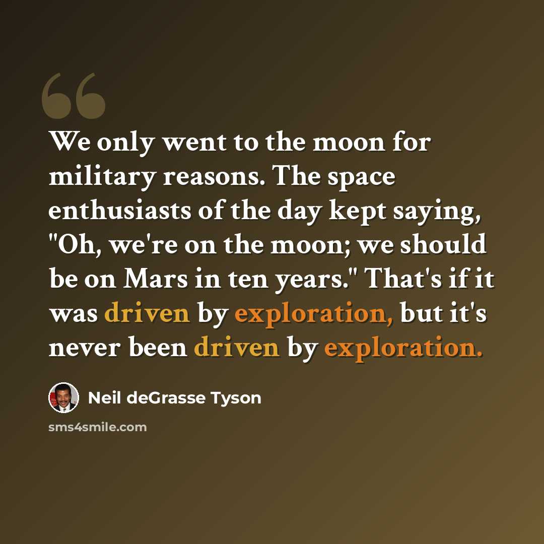 “We only went to the moon for military reasons. The space enthusiasts of the day kept saying, "Oh, we're on the moon; we should be on Mars in ten years." That's if it was driven by exploration, but it's never been driven by exploration.” quote by Neil deGrasse Tyson
