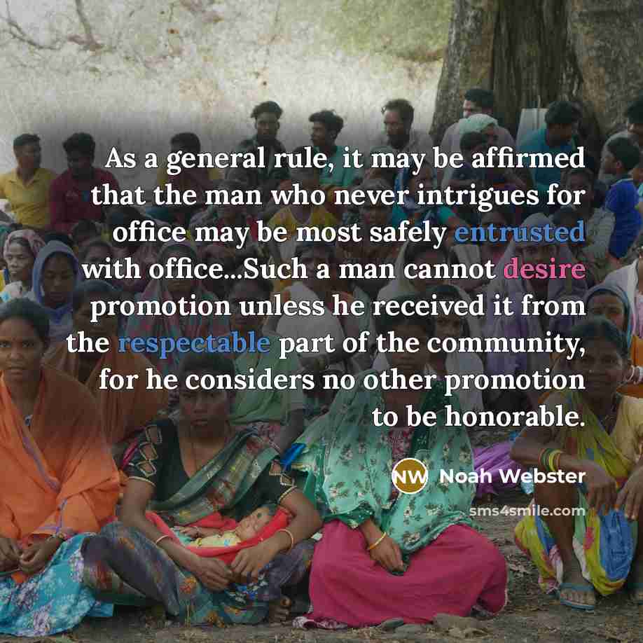 “As a general rule, it may be affirmed that the man who never intrigues for office may be most safely entrusted with office...Such a man cannot desire promotion unless he received it from the respectable part of the community, for he considers no other promotion to be honorable.” quote by Noah Webster