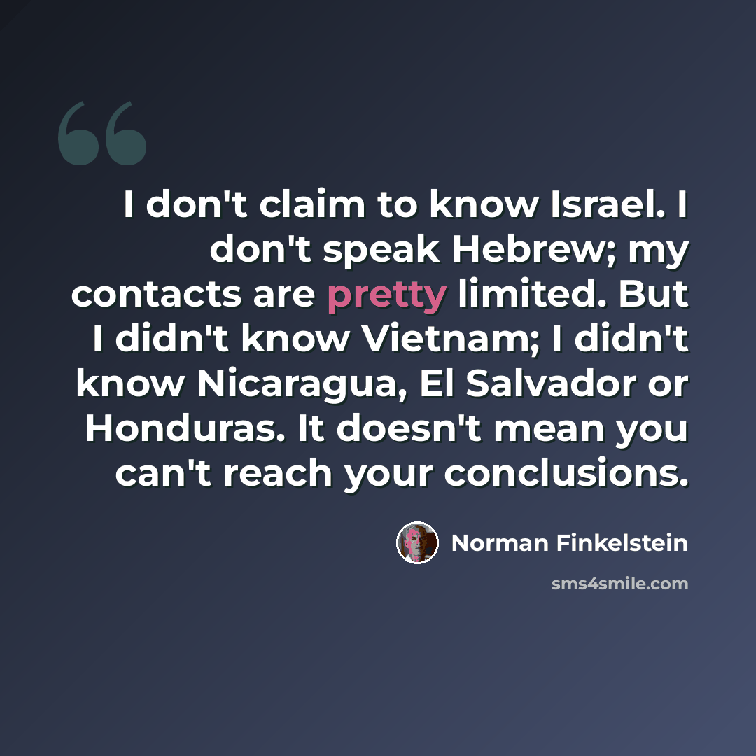 “I don't claim to know Israel. I don't speak Hebrew; my contacts are pretty limited. But I didn't know Vietnam; I didn't know Nicaragua, El Salvador or Honduras. It doesn't mean you can't reach your conclusions.” quote by Norman Finkelstein