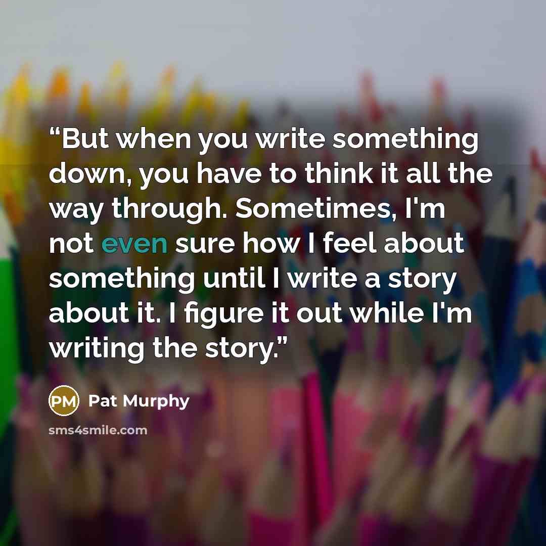 “But when you write something down, you have to think it all the way through. Sometimes, I'm not even sure how I feel about something until I write a story about it. I figure it out while I'm writing the story.” quote by Pat Murphy