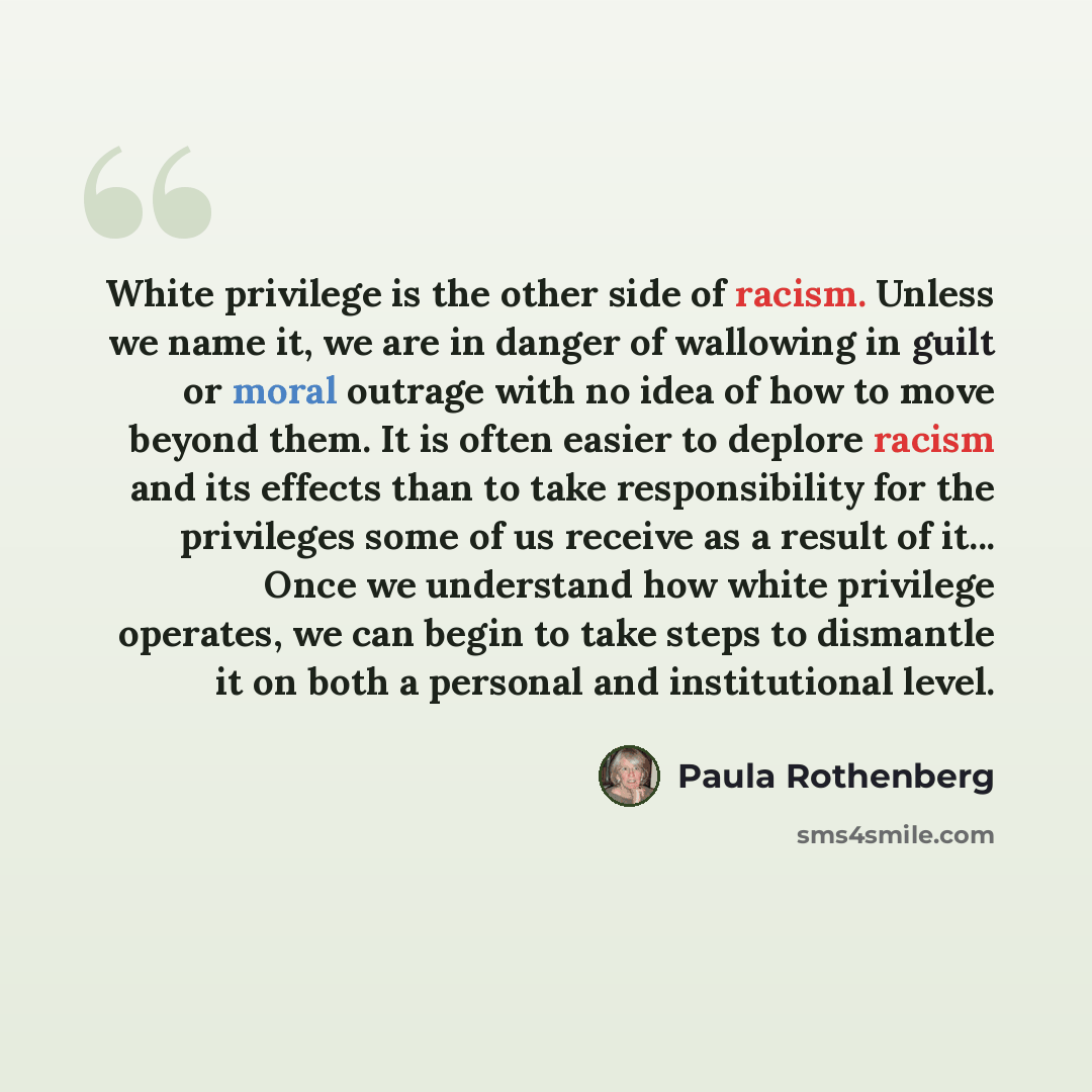 “White privilege is the other side of racism. Unless we name it, we are in danger of wallowing in guilt or moral outrage with no idea of how to move beyond them. It is often easier to deplore racism and its effects than to take responsibility for the privileges some of us receive as a result of…” quote by Paula Rothenberg