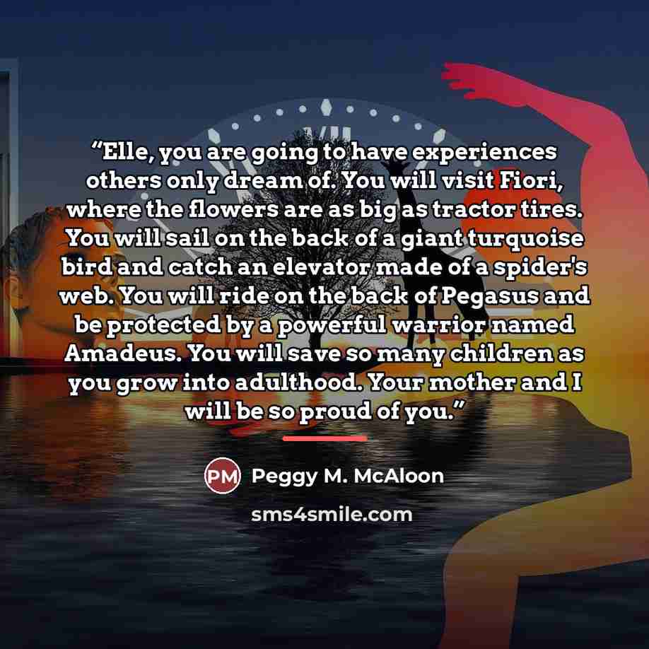 “Elle, you are going to have experiences others only dream of. You will visit Fiori, where the flowers are as big as tractor tires. You will sail on the back of a giant turquoise bird and catch an elevator made of a spider's web. You will ride on the back of Pegasus and be protected by a powerful…” quote by Peggy M. McAloon