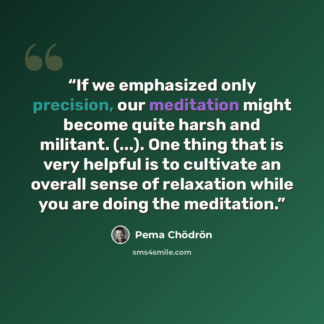 “If we emphasized only precision, our meditation might become quite harsh and militant. (...). One thing that is very helpful is to cultivate an overall sense of relaxation while you are doing the meditation.” quote by Pema Chödrön
