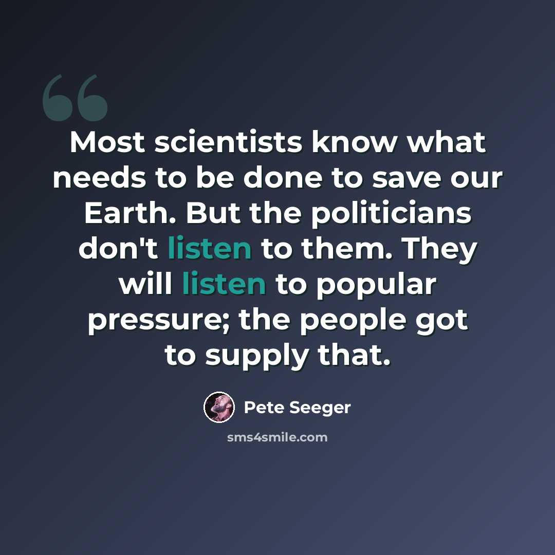 “Most scientists know what needs to be done to save our Earth. But the politicians don't listen to them. They will listen to popular pressure; the people got to supply that.” quote by Pete Seeger