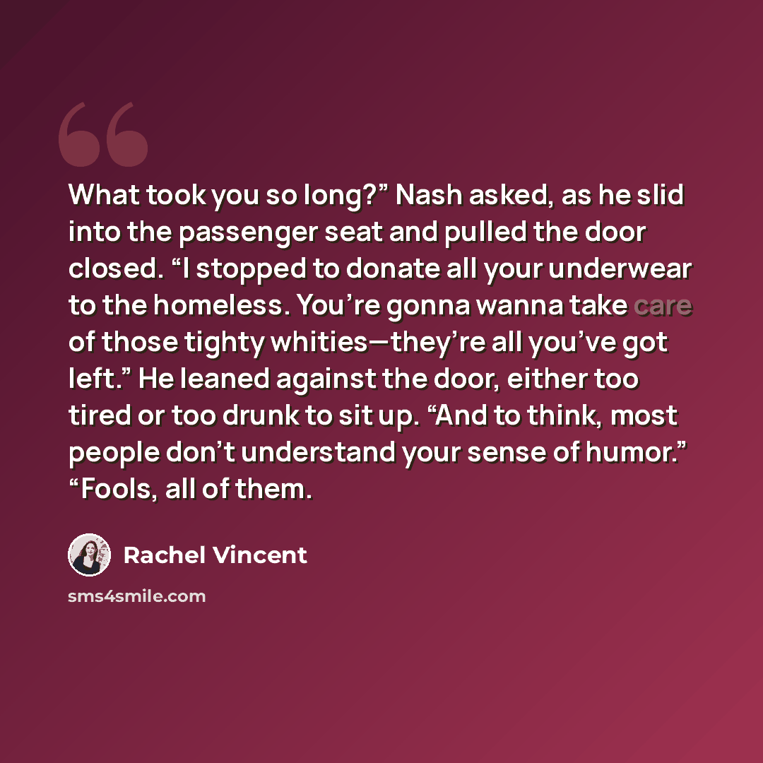 “What took you so long?” Nash asked, as he slid into the passenger seat and pulled the door closed. “I stopped to donate all your underwear to the homeless. You’re gonna wanna take care of those tighty whities—they’re all you’ve got left.” He leaned against the door, either too tired or too drunk…” quote by Rachel Vincent