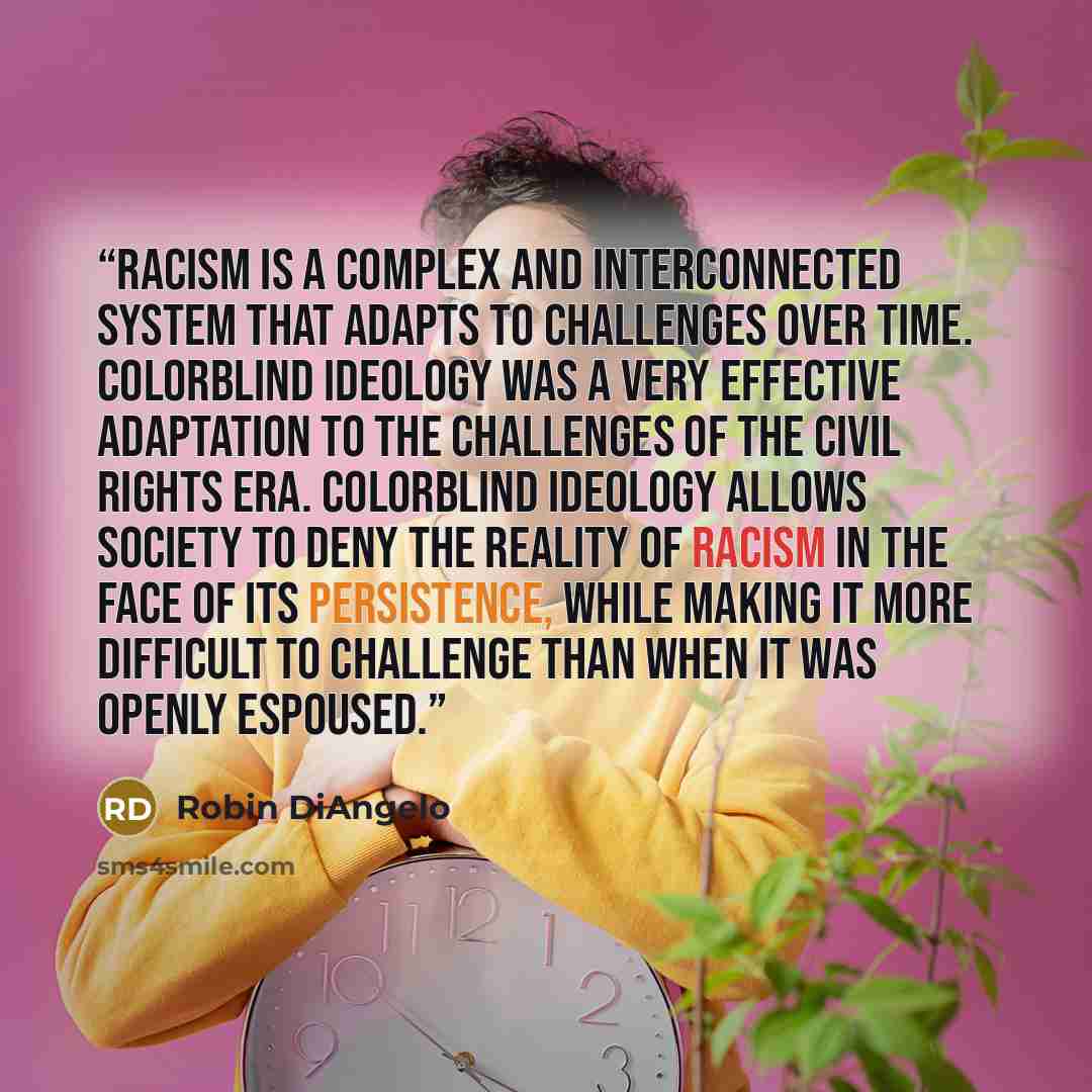 “Racism is a complex and interconnected system that adapts to challenges over time. Colorblind ideology was a very effective adaptation to the challenges of the Civil Rights Era. Colorblind ideology allows society to deny the reality of racism in the face of its persistence, while making it more…” quote by Robin DiAngelo