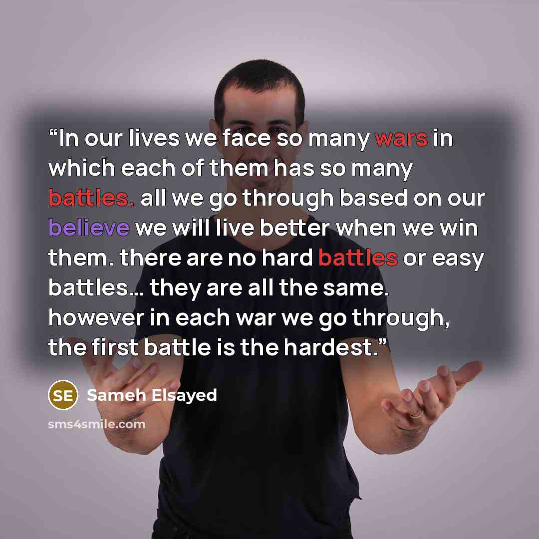 “In our lives we face so many wars in which each of them has so many battles. all we go through based on our believe we will live better when we win them. there are no hard battles or easy battles… they are all the same. however in each war we go through, the first battle is the hardest.” quote by Sameh Elsayed