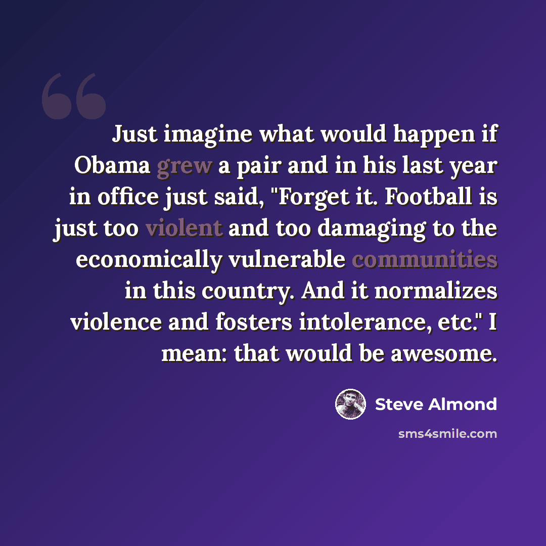 “Just imagine what would happen if Obama grew a pair and in his last year in office just said, "Forget it. Football is just too violent and too damaging to the economically vulnerable communities in this country. And it normalizes violence and fosters intolerance, etc." I mean: that would be awesome.” quote by Steve Almond