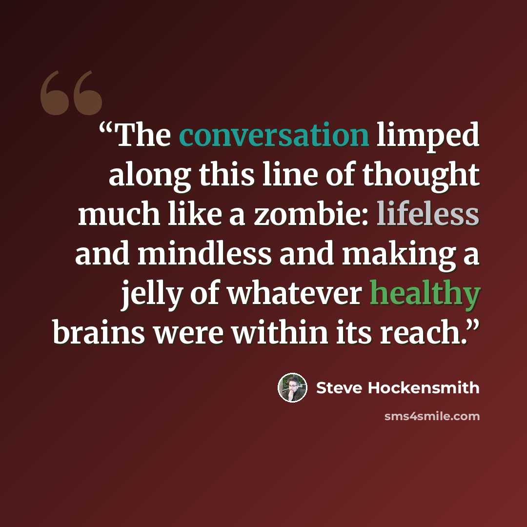 “The conversation limped along this line of thought much like a zombie: lifeless and mindless and making a jelly of whatever healthy brains were within its reach.” quote by Steve Hockensmith