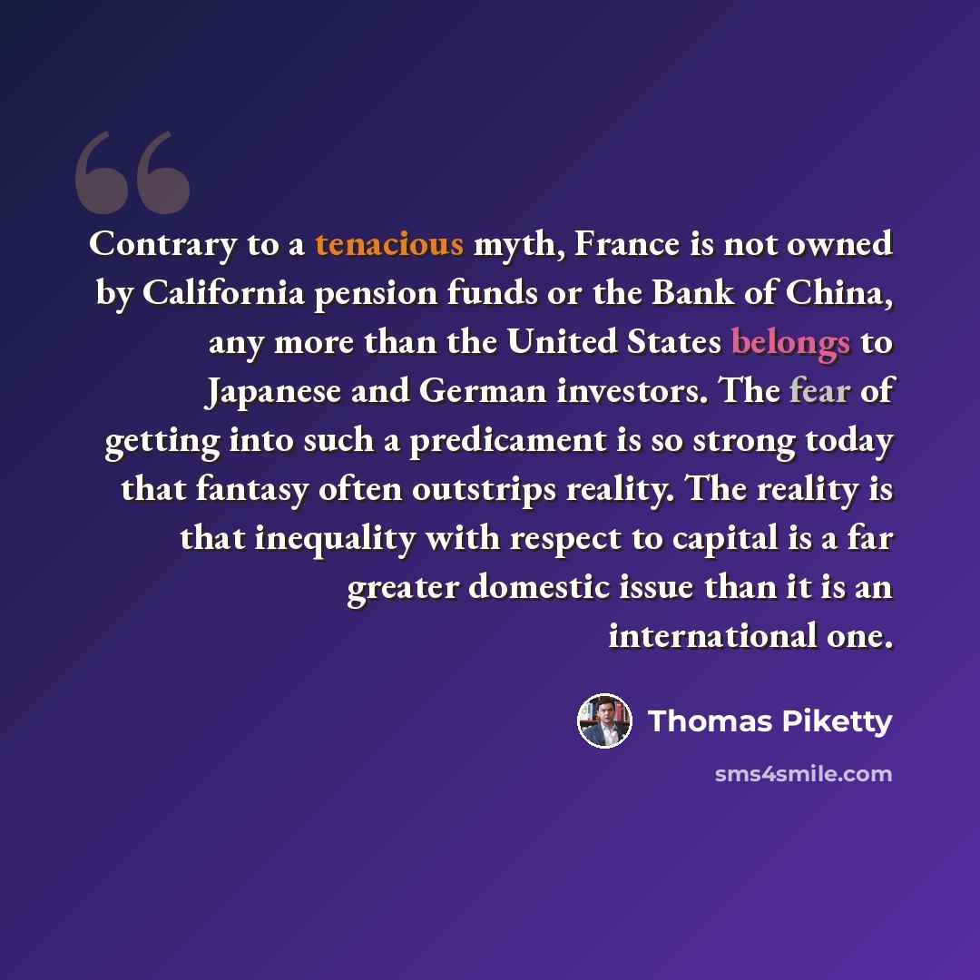 “Contrary to a tenacious myth, France is not owned by California pension funds or the Bank of China, any more than the United States belongs to Japanese and German investors. The fear of getting into such a predicament is so strong today that fantasy often outstrips reality. The reality is that…” quote by Thomas Piketty