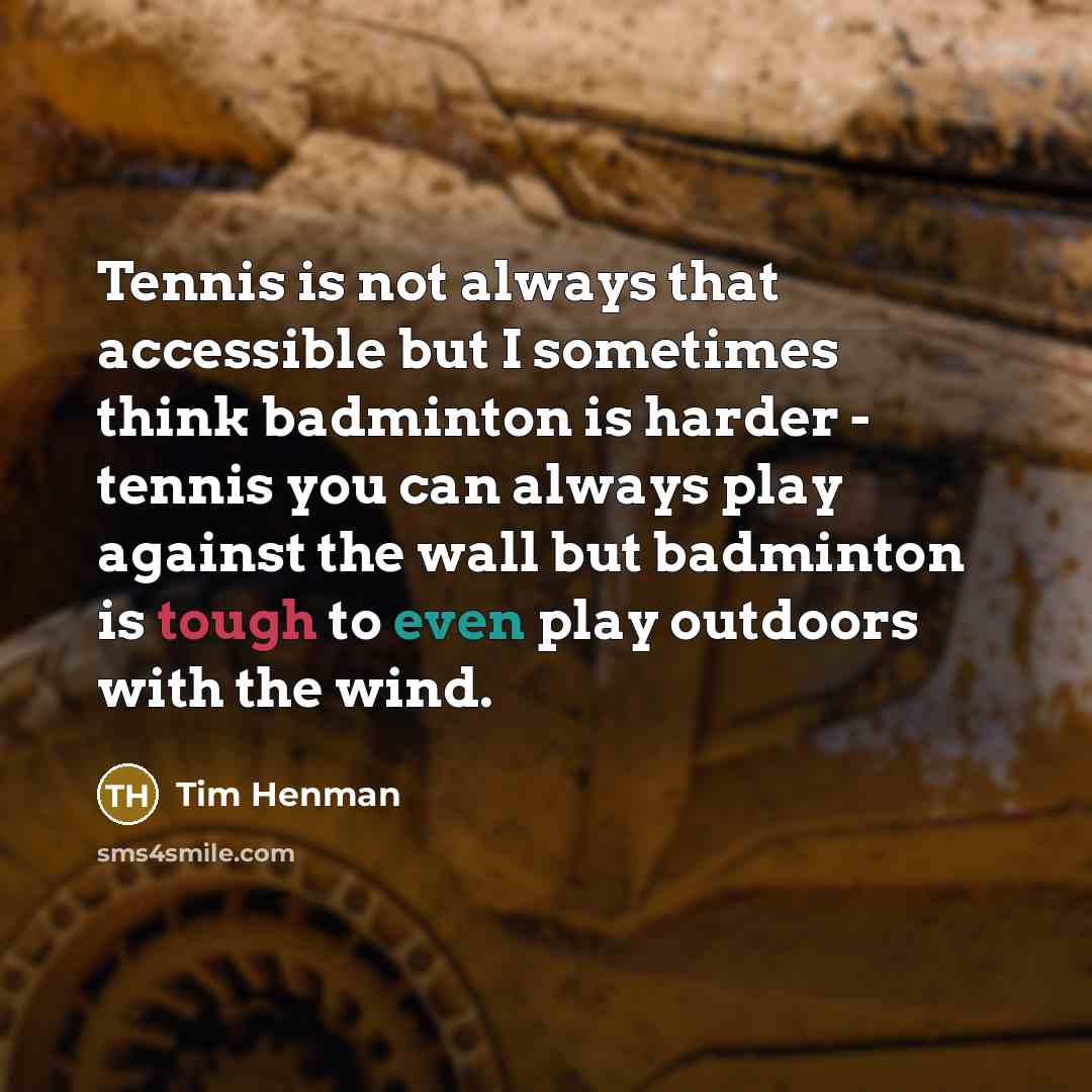 “Tennis is not always that accessible but I sometimes think badminton is harder - tennis you can always play against the wall but badminton is tough to even play outdoors with the wind.” quote by Tim Henman