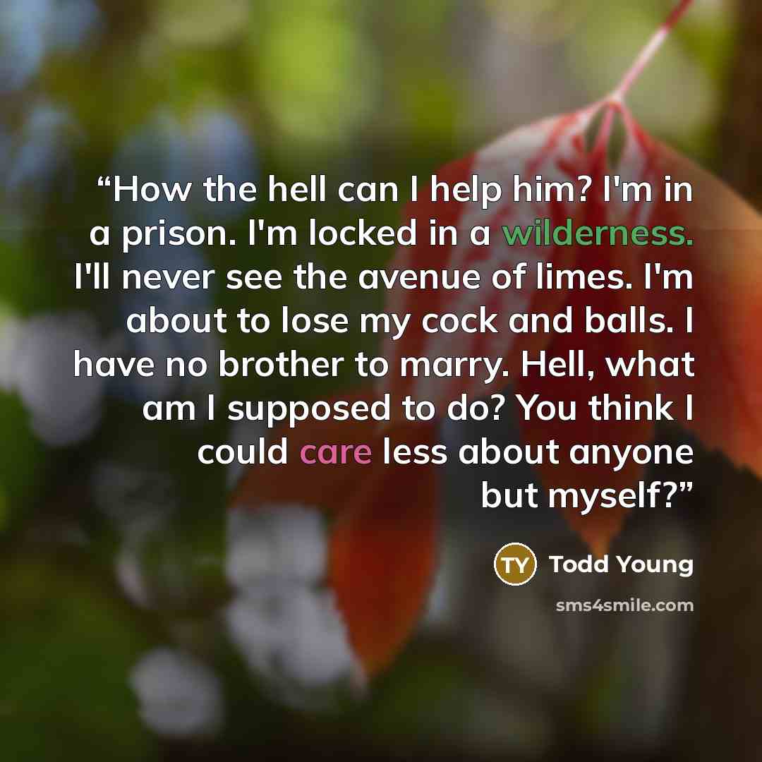 “How the hell can I help him? I'm in a prison. I'm locked in a wilderness. I'll never see the avenue of limes. I'm about to lose my cock and balls. I have no brother to marry. Hell, what am I supposed to do? You think I could care less about anyone but myself?” quote by Todd Young