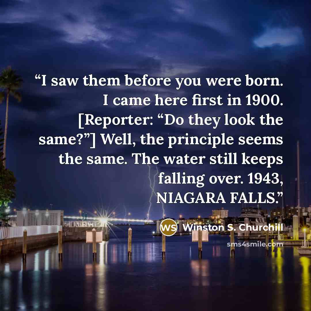 “I saw them before you were born. I came here first in 1900. [Reporter: “Do they look the same?”] Well, the principle seems the same. The water still keeps falling over. 1943, NIAGARA FALLS.” quote by Winston S. Churchill