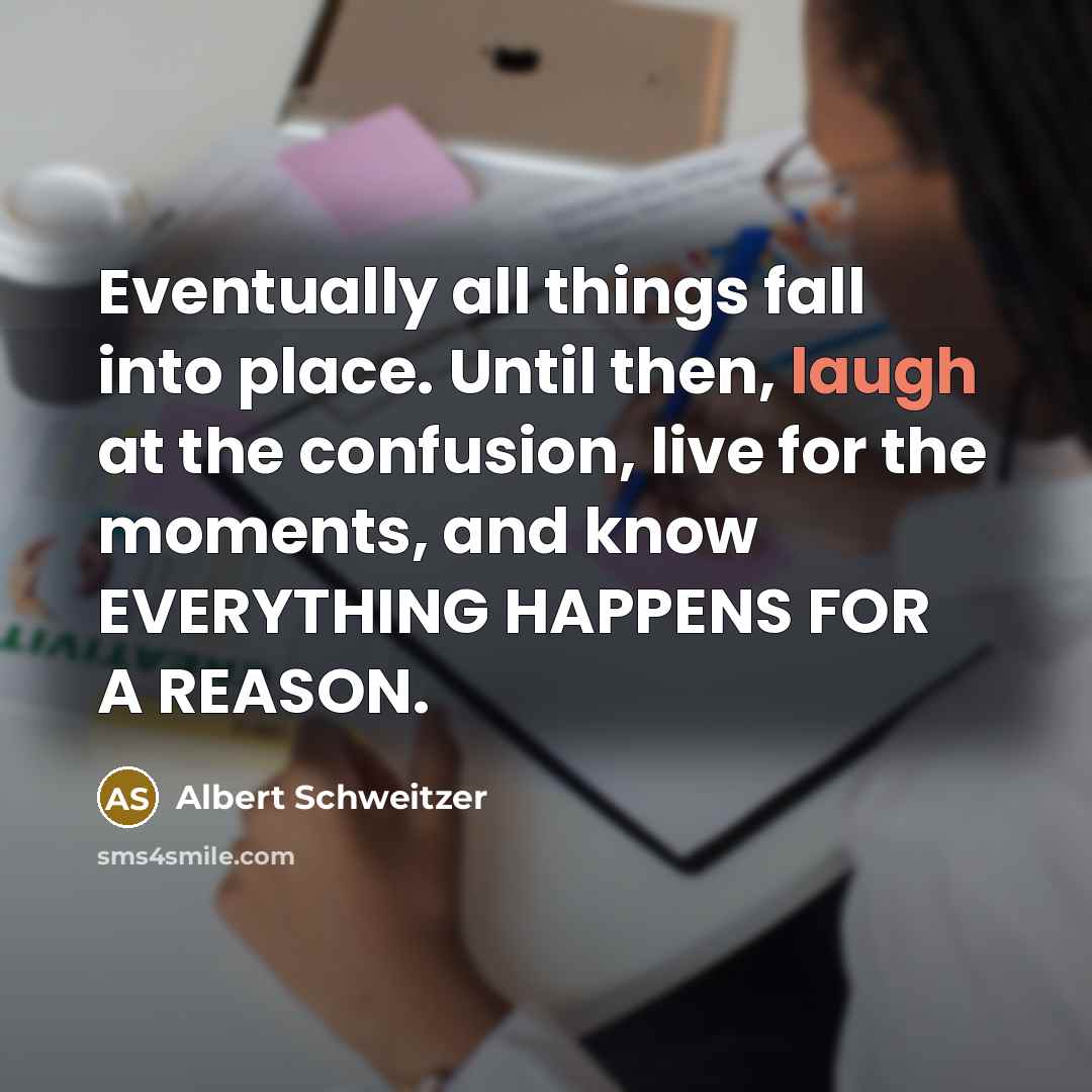 “Eventually all things fall into place. Until then, laugh at the confusion, live for the moments, and know EVERYTHING HAPPENS FOR A REASON.” quote by Albert Schweitzer