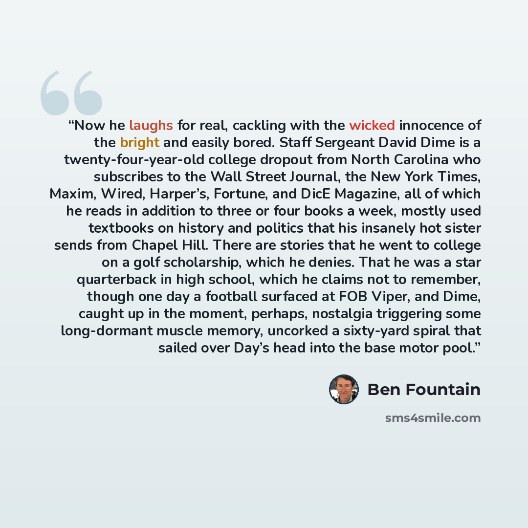 “Now he laughs for real, cackling with the wicked innocence of the bright and easily bored. Staff Sergeant David Dime is a twenty-four-year-old college dropout from North Carolina who subscribes to the Wall Street Journal, the New York Times, Maxim, Wired, Harper’s, Fortune, and DicE Magazine, all…” quote by Ben Fountain