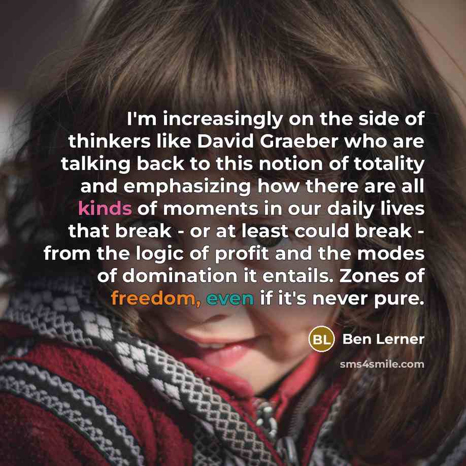 “I'm increasingly on the side of thinkers like David Graeber who are talking back to this notion of totality and emphasizing how there are all kinds of moments in our daily lives that break - or at least could break - from the logic of profit and the modes of domination it entails. Zones of…” quote by Ben Lerner