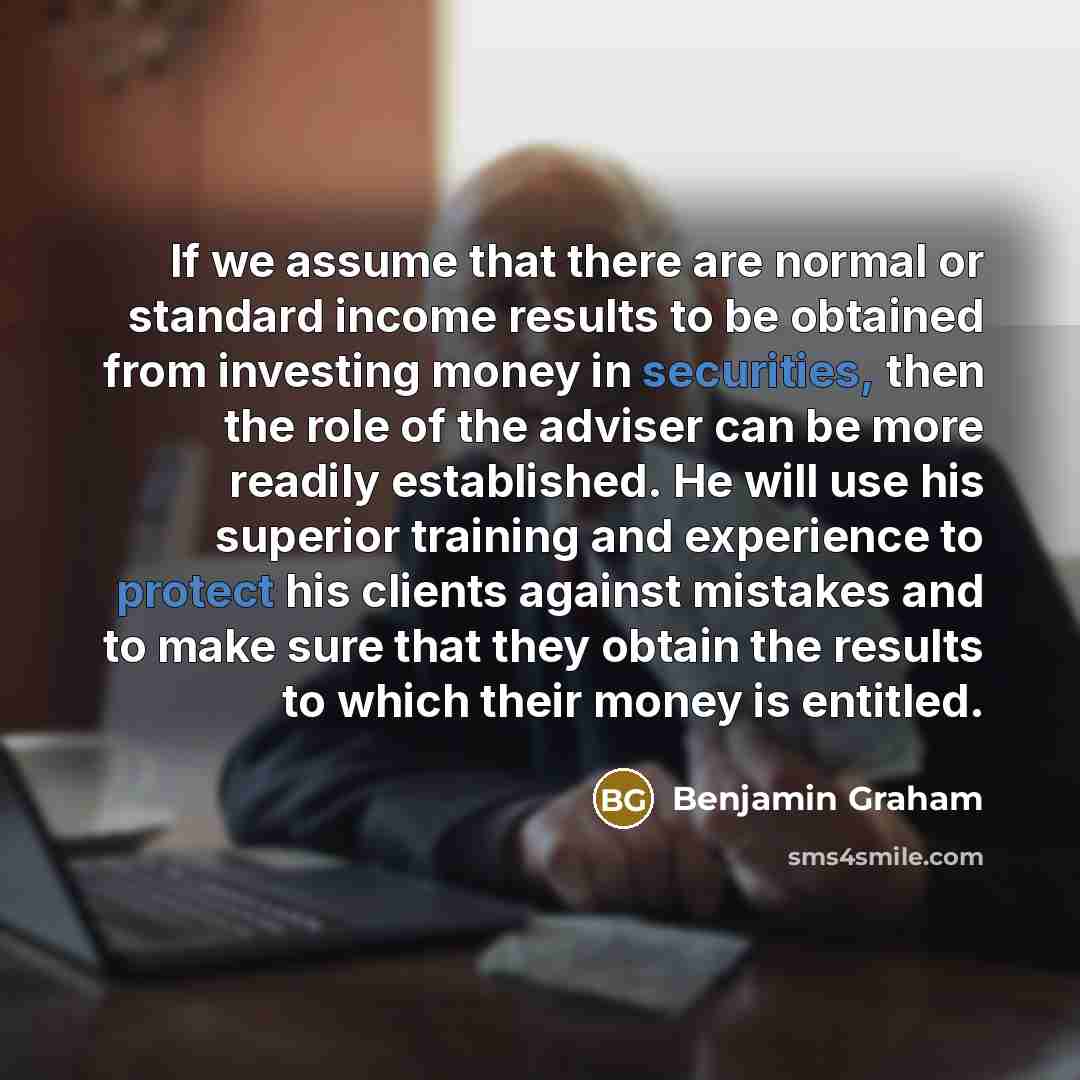 “If we assume that there are normal or standard income results to be obtained from investing money in securities, then the role of the adviser can be more readily established. He will use his superior training and experience to protect his clients against mistakes and to make sure that they obtain…” quote by Benjamin Graham