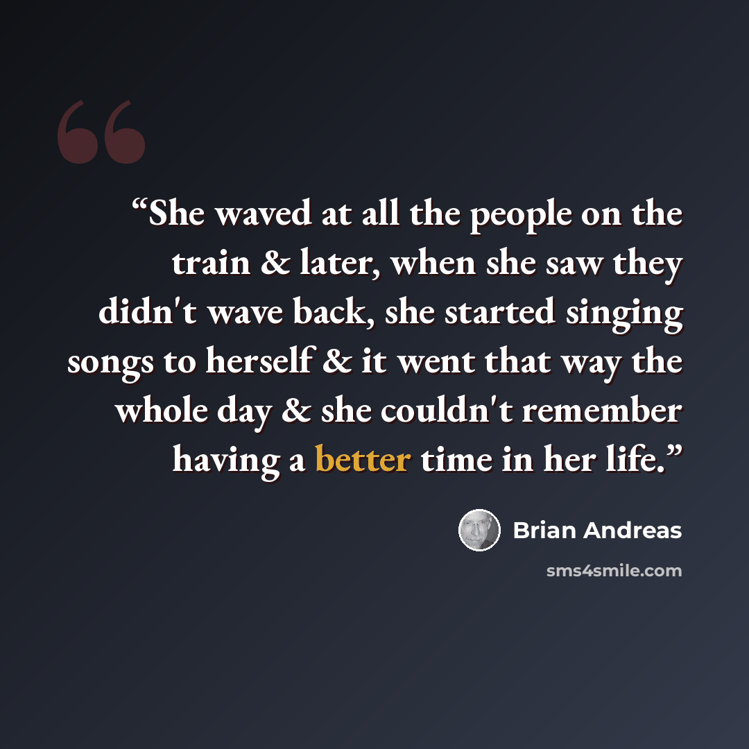“She waved at all the people on the train & later, when she saw they didn't wave back, she started singing songs to herself & it went that way the whole day & she couldn't remember having a better time in her life.” quote by Brian Andreas