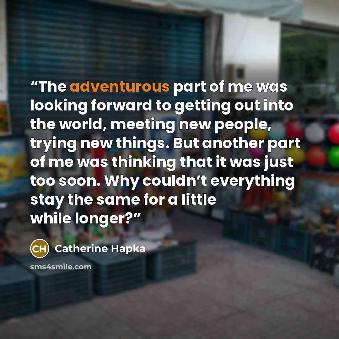 “The adventurous part of me was looking forward to getting out into the world, meeting new people, trying new things. But another part of me was thinking that it was just too soon. Why couldn’t everything stay the same for a little while longer?” quote by Catherine Hapka