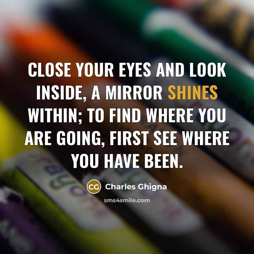 “Close your eyes and look inside, A mirror shines within; To find where you are going, First see where you have been.” quote by Charles Ghigna
