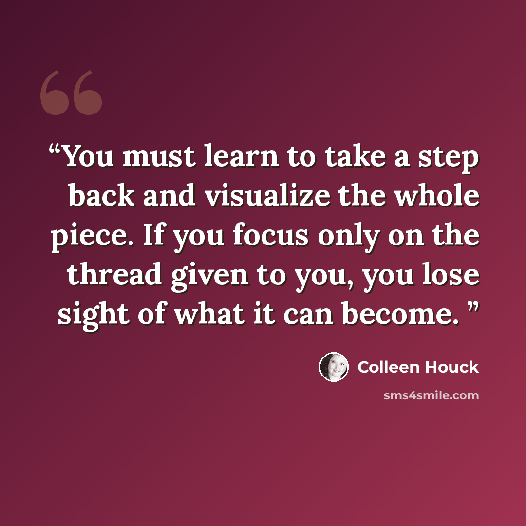 “You must learn to take a step back and visualize the whole piece. If you focus only on the thread given to you, you lose sight of what it can become.” quote by Colleen Houck