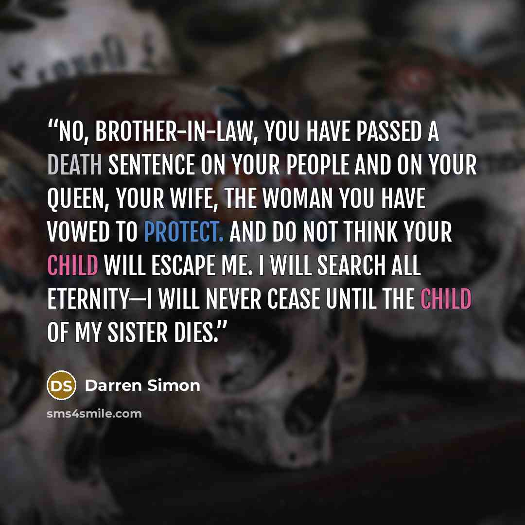 “No, brother-in-law, you have passed a death sentence on your people and on your Queen, your wife, the woman you have vowed to protect. And do not think your child will escape me. I will search all eternity—I will never cease until the child of my sister dies.” quote by Darren Simon