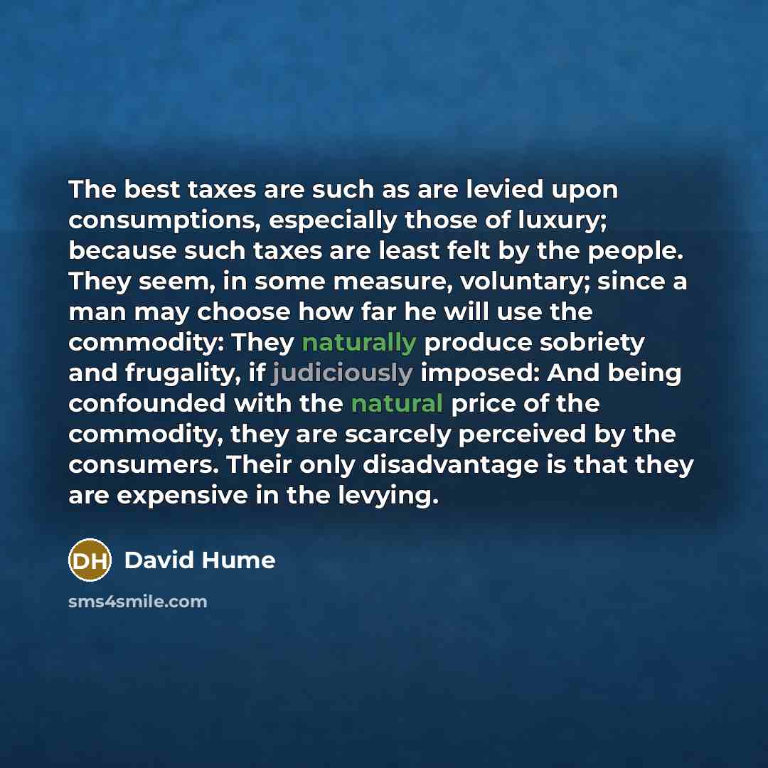 “The best taxes are such as are levied upon consumptions, especially those of luxury; because such taxes are least felt by the people. They seem, in some measure, voluntary; since a man may choose how far he will use the commodity: They naturally produce sobriety and frugality, if judiciously…” quote by David Hume