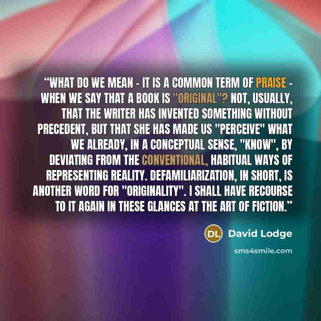 “What do we mean - it is a common term of praise - when we say that a book is "original"? Not, usually, that the writer has invented something without precedent, but that she has made us "perceive" what we already, in a conceptual sense, "know", by deviating from the conventional, habitual ways of…” quote by David Lodge