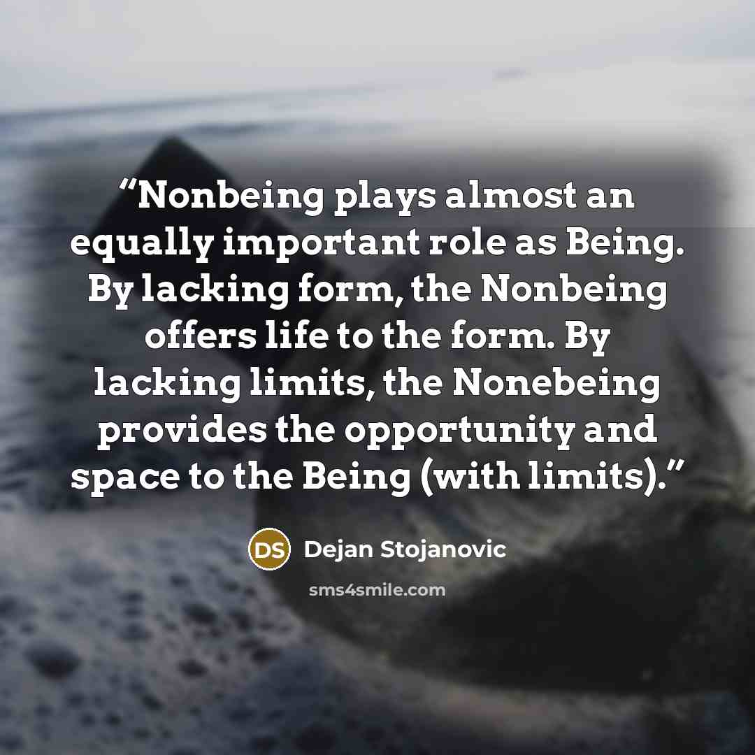 “Nonbeing plays almost an equally important role as Being. By lacking form, the Nonbeing offers life to the form. By lacking limits, the Nonebeing provides the opportunity and space to the Being (with limits).” quote by Dejan Stojanovic