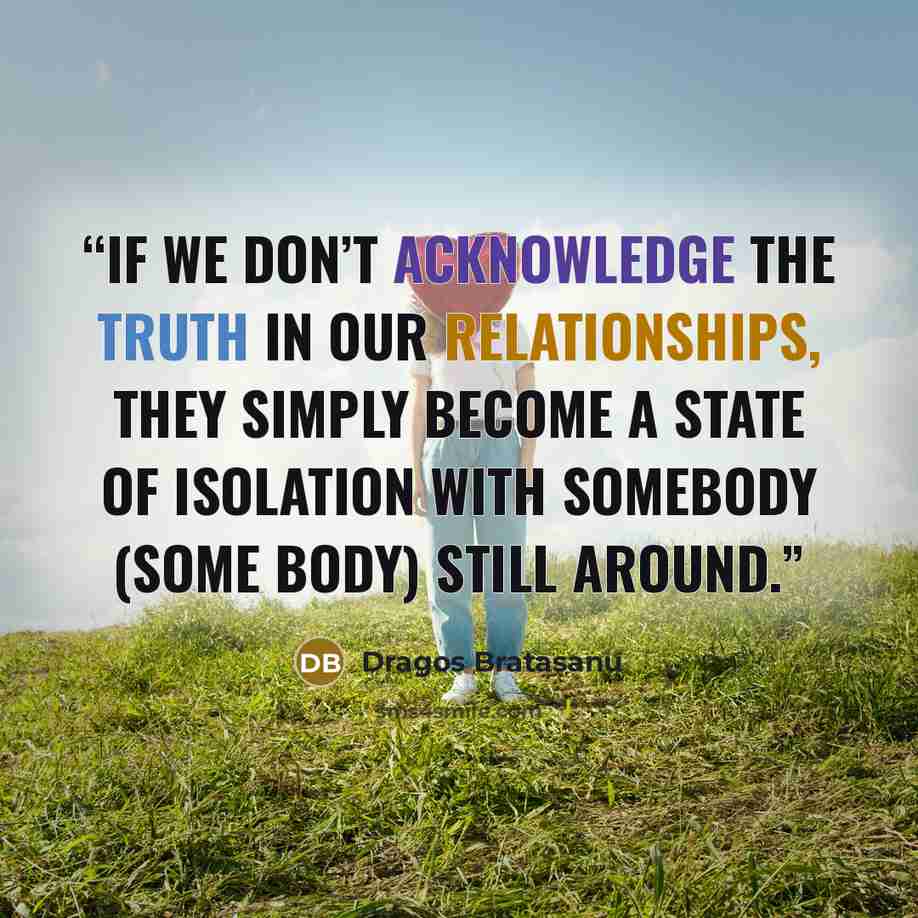 “If we don’t acknowledge the truth in our relationships, they simply become a state of isolation with somebody (some body) still around.” quote by Dragos Bratasanu