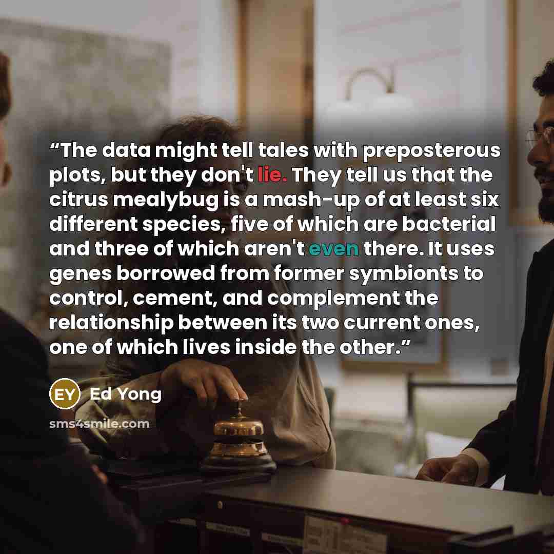 “The data might tell tales with preposterous plots, but they don't lie. They tell us that the citrus mealybug is a mash-up of at least six different species, five of which are bacterial and three of which aren't even there. It uses genes borrowed from former symbionts to control, cement, and…” quote by Ed Yong