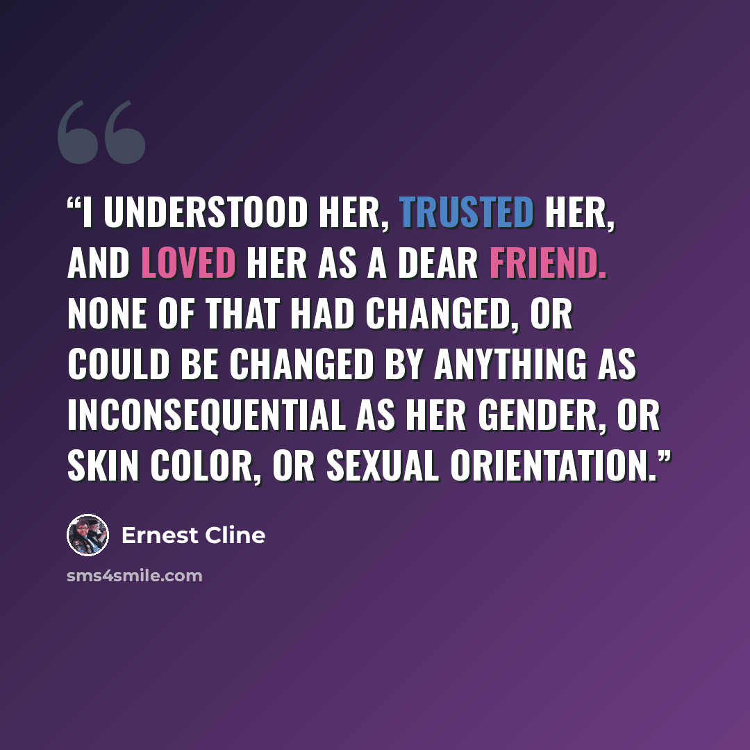 “I understood her, trusted her, and loved her as a dear friend. None of that had changed, or could be changed by anything as inconsequential as her gender, or skin color, or sexual orientation.” quote by Ernest Cline