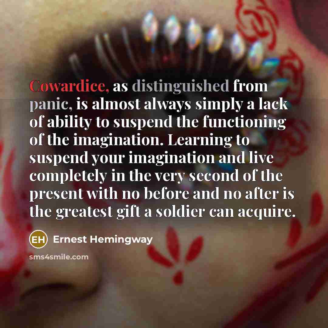 “Cowardice, as distinguished from panic, is almost always simply a lack of ability to suspend the functioning of the imagination. Learning to suspend your imagination and live completely in the very second of the present with no before and no after is the greatest gift a soldier can acquire.” quote by Ernest Hemingway