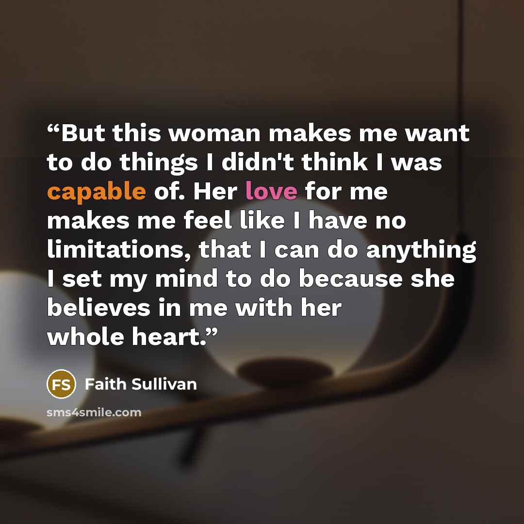 “But this woman makes me want to do things I didn't think I was capable of. Her love for me makes me feel like I have no limitations, that I can do anything I set my mind to do because she believes in me with her whole heart.” quote by Faith Sullivan