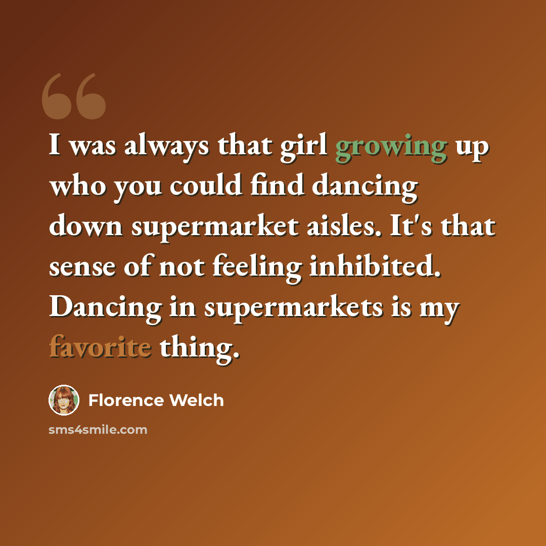 “I was always that girl growing up who you could find dancing down supermarket aisles. It's that sense of not feeling inhibited. Dancing in supermarkets is my favorite thing.” quote by Florence Welch