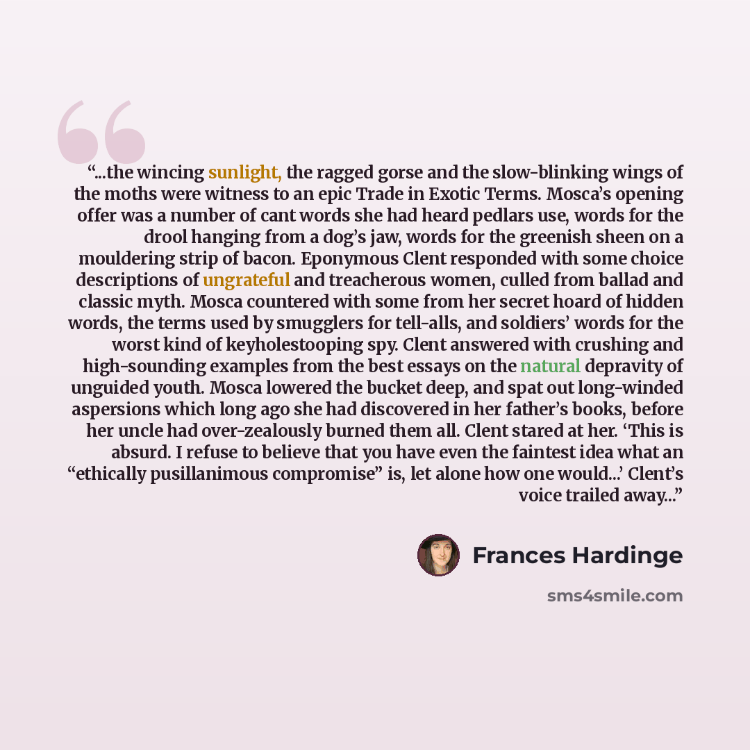 “...the wincing sunlight, the ragged gorse and the slow-blinking wings of the moths were witness to an epic Trade in Exotic Terms. Mosca’s opening offer was a number of cant words she had heard pedlars use, words for the drool hanging from a dog’s jaw, words for the greenish sheen on a mouldering…” quote by Frances Hardinge