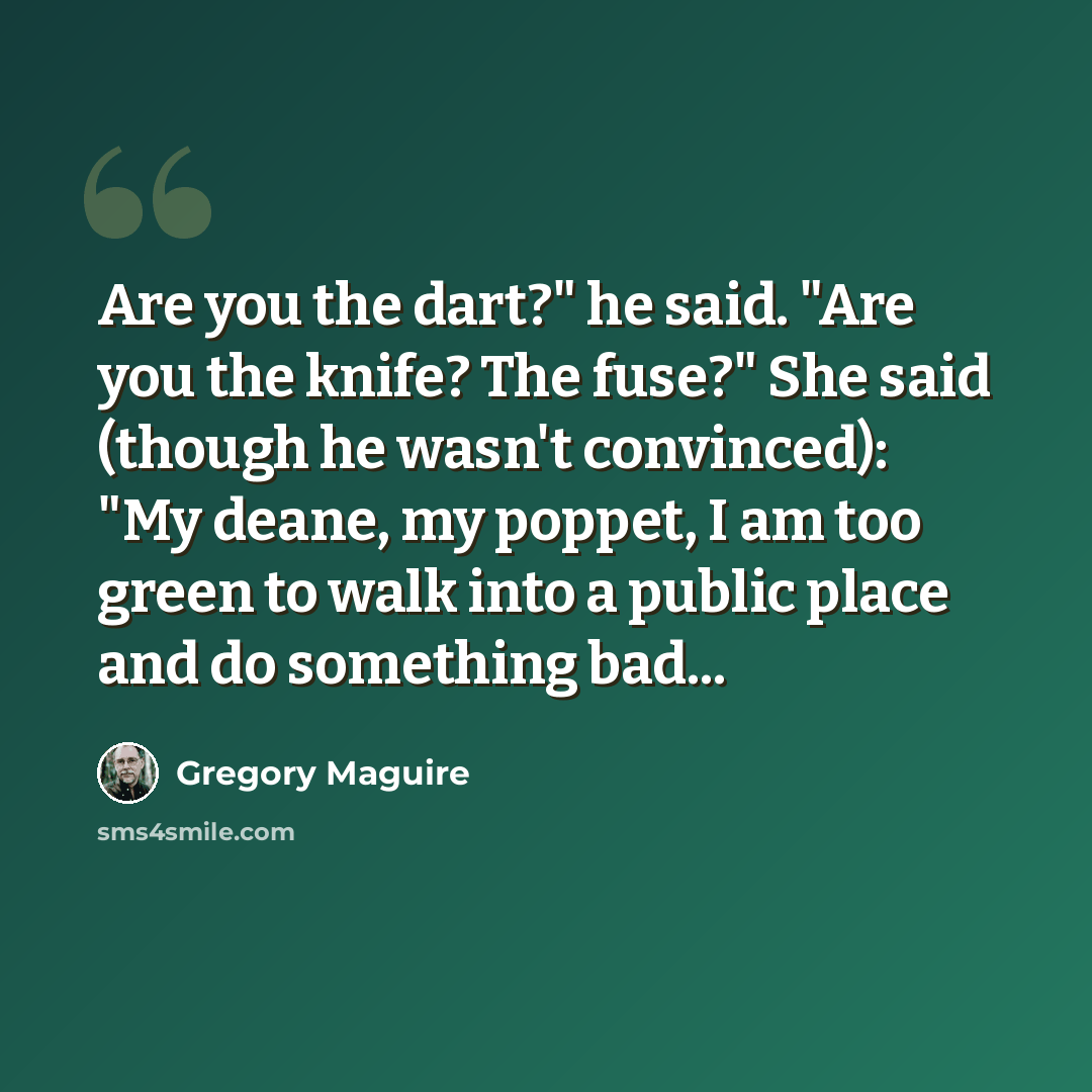“Are you the dart?" he said. "Are you the knife? The fuse?" She said (though he wasn't convinced): "My deane, my poppet, I am too green to walk into a public place and do something bad...” quote by Gregory Maguire
