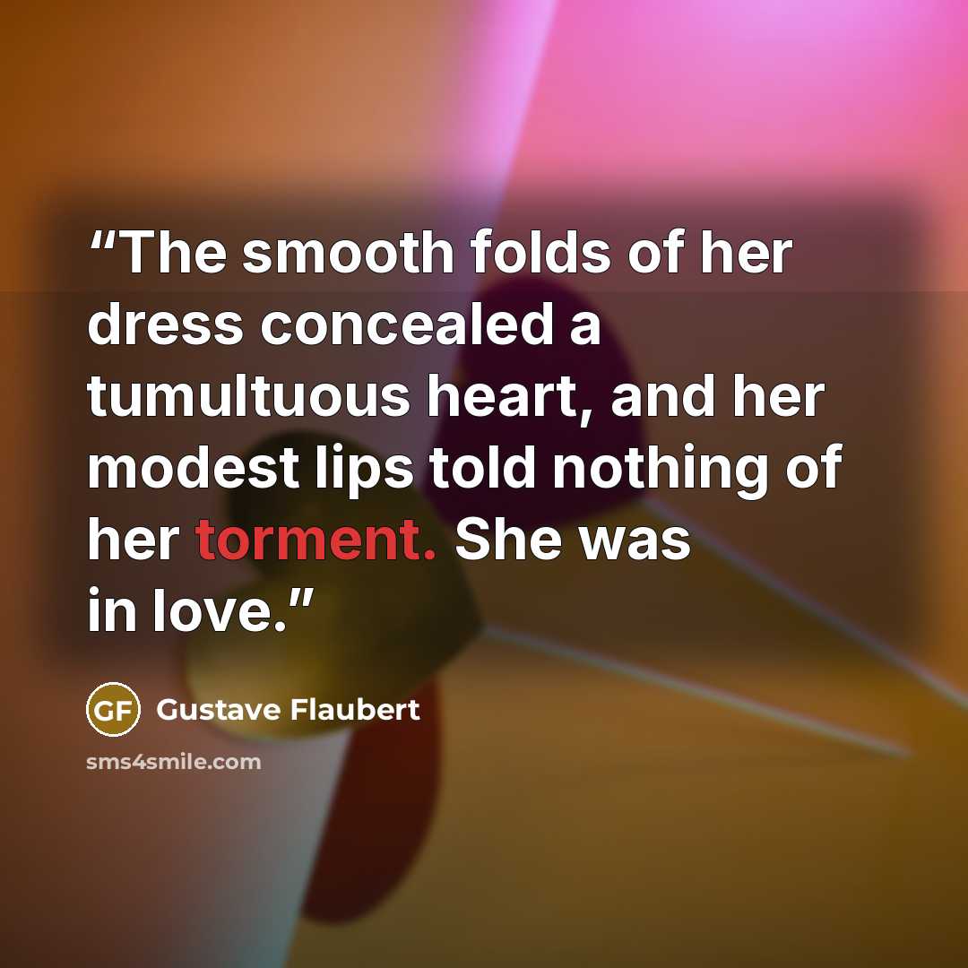 “The smooth folds of her dress concealed a tumultuous heart, and her modest lips told nothing of her torment. She was in love.” quote by Gustave Flaubert