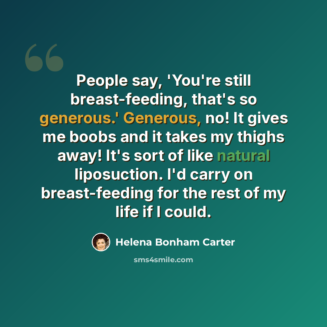 “People say, 'You're still breast-feeding, that's so generous.' Generous, no! It gives me boobs and it takes my thighs away! It's sort of like natural liposuction. I'd carry on breast-feeding for the rest of my life if I could.” quote by Helena Bonham Carter